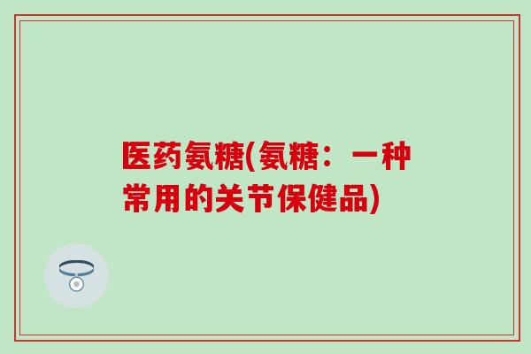 医药氨糖(氨糖：一种常用的关节保健品)-第1张图片-氨糖科普网