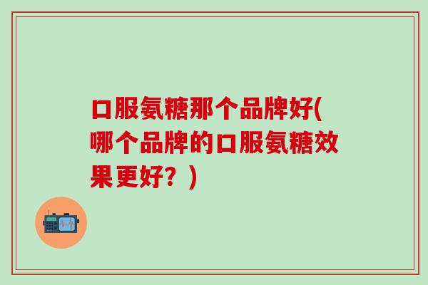 口服氨糖那个品牌好(哪个品牌的口服氨糖效果更好?)-第1张图片-氨糖科普网 口服氨糖那个品牌好(哪个品牌的口服氨糖效果更好?)-第1张图片-氨糖科普网