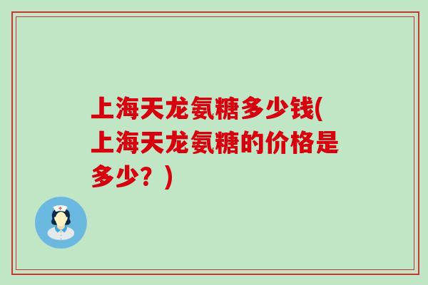 上海天龙氨糖多少钱(上海天龙氨糖的价格是多少?)-第1张图片-氨糖科普网 上海天龙氨糖多少钱(上海天龙氨糖的价格是多少?)-第1张图片-氨糖科普网