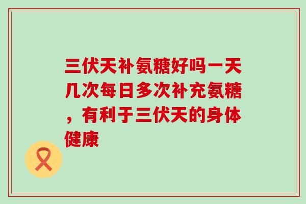 三伏天补氨糖好吗一天几次每日多次补充氨糖,有利于三伏天的身体健康-第1张图片-氨糖科普网 三伏天补氨糖好吗一天几次每日多次补充氨糖,有利于三伏天的身体健康-第1张图片-氨糖科普网