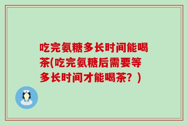 吃完氨糖多长时间能喝茶(吃完氨糖后需要等多长时间才能喝茶?)-第1张图片-氨糖科普网 吃完氨糖多长时间能喝茶(吃完氨糖后需要等多长时间才能喝茶?)-第1张图片-氨糖科普网