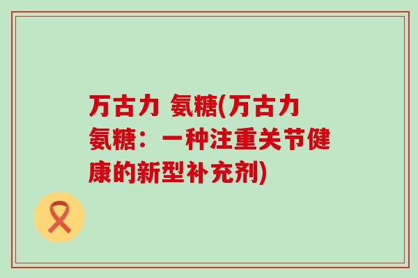万古力 氨糖(万古力氨糖：一种注重关节健康的新型补充剂)-第1张图片-氨糖科普网