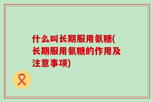 什么叫长期服用氨糖(长期服用氨糖的作用及注意事项)-第1张图片-氨糖科普网 什么叫长期服用氨糖(长期服用氨糖的作用及注意事项)-第1张图片-氨糖科普网