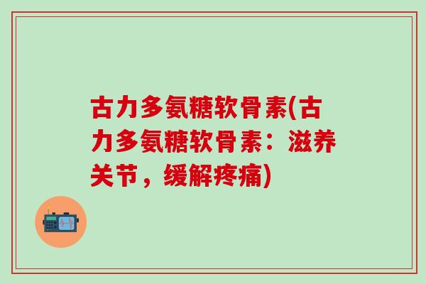 古力多氨糖软骨素(古力多氨糖软骨素：滋养关节，缓解疼痛)-第1张图片-氨糖科普网