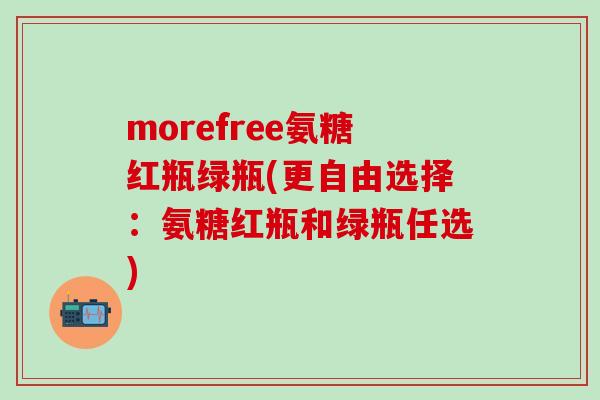 morefree氨糖红瓶绿瓶(更自由选择：氨糖红瓶和绿瓶任选)-第1张图片-氨糖科普网
