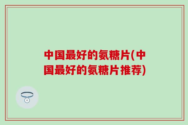 中国最好的氨糖片(中国最好的氨糖片推荐)-第1张图片-氨糖科普网 中国最好的氨糖片(中国最好的氨糖片推荐)-第1张图片-氨糖科普网