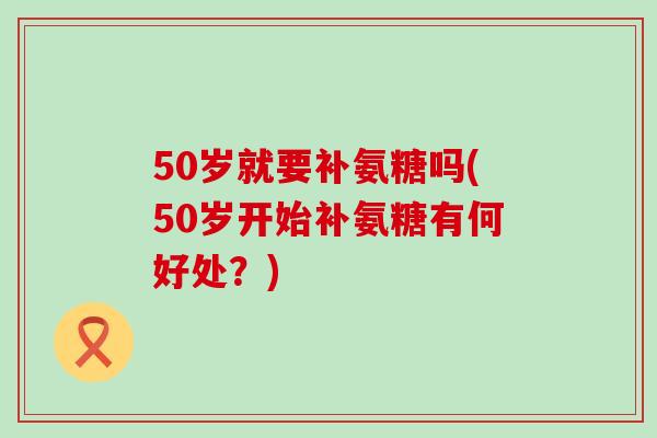 50岁就要补氨糖吗(50岁开始补氨糖有何好处?)-第1张图片-氨糖科普网 50岁就要补氨糖吗(50岁开始补氨糖有何好处?)-第1张图片-氨糖科普网