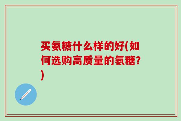 买氨糖什么样的好(如何选购高质量的氨糖?)-第1张图片-氨糖科普网 买氨糖什么样的好(如何选购高质量的氨糖?)-第1张图片-氨糖科普网