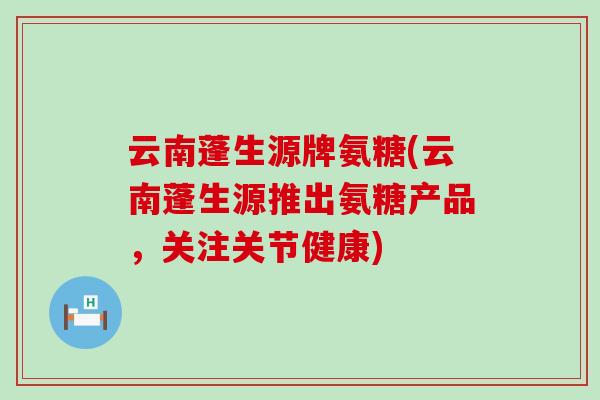 云南蓬生源牌氨糖(云南蓬生源推出氨糖产品,关注关节健康)-第1张图片-氨糖科普网 云南蓬生源牌氨糖(云南蓬生源推出氨糖产品,关注关节健康)-第1张图片-氨糖科普网