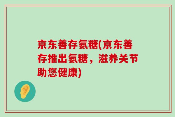 京东善存氨糖(京东善存推出氨糖，滋养关节助您健康)-第1张图片-氨糖科普网