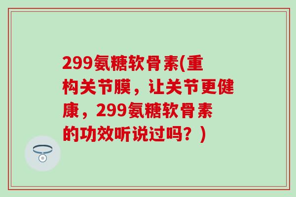 299氨糖软骨素(重构关节膜，让关节更健康，299氨糖软骨素的功效听说过吗？)-第1张图片-氨糖科普网