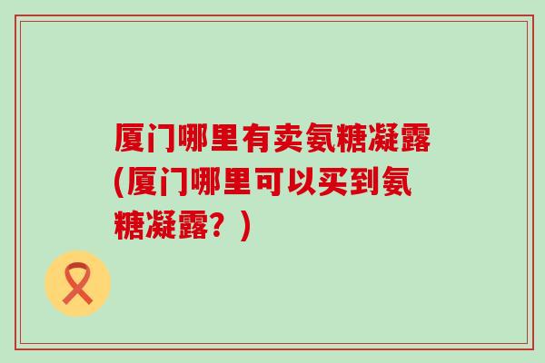 厦门哪里有卖氨糖凝露(厦门哪里可以买到氨糖凝露?)-第1张图片-氨糖科普网 厦门哪里有卖氨糖凝露(厦门哪里可以买到氨糖凝露?)-第1张图片-氨糖科普网