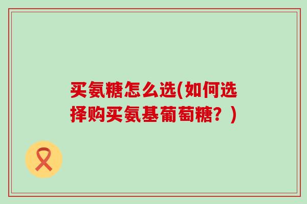 买氨糖怎么选(如何选择购买氨基葡萄糖?)-第1张图片-氨糖科普网 买氨糖怎么选(如何选择购买氨基葡萄糖?)-第1张图片-氨糖科普网