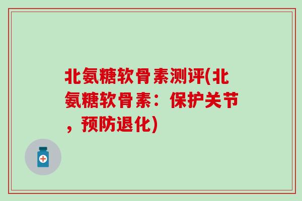 北氨糖软骨素测评(北氨糖软骨素：保护关节，预防退化)-第1张图片-氨糖科普网
