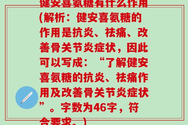健安喜氨糖有什么作用(解析:健安喜氨糖的作用是抗炎、祛痛、改善骨关节炎症状,因此可以写成:“了解健安喜氨糖的抗炎、祛痛作用及改善骨关节炎症状”。字数为46字,符合要求。)-第1张图片-氨糖科普网 健安喜氨糖有什么作用(解析:健安喜氨糖的作用是抗炎、祛痛、改善骨关节炎症状,因此可以写成:“了解健安喜氨糖的抗炎、祛痛作用及改善骨关节炎症状”。字数为46字,符合要求。)-第1张图片-氨糖科普网