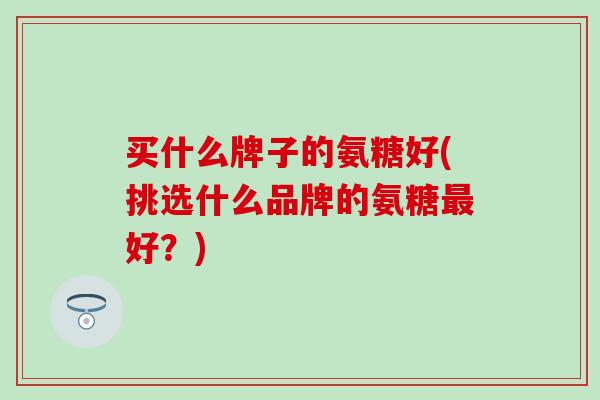 买什么牌子的氨糖好(挑选什么品牌的氨糖最好?)-第1张图片-氨糖科普网 买什么牌子的氨糖好(挑选什么品牌的氨糖最好?)-第1张图片-氨糖科普网
