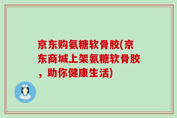 京东购氨糖软骨胶(京东商城上架氨糖软骨胶，助你健康生活)-第1张图片-氨糖科普网