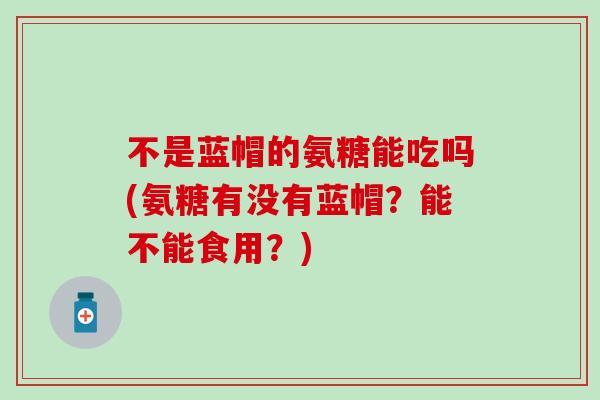 不是蓝帽的氨糖能吃吗(氨糖有没有蓝帽？能不能食用？)-第1张图片-氨糖科普网