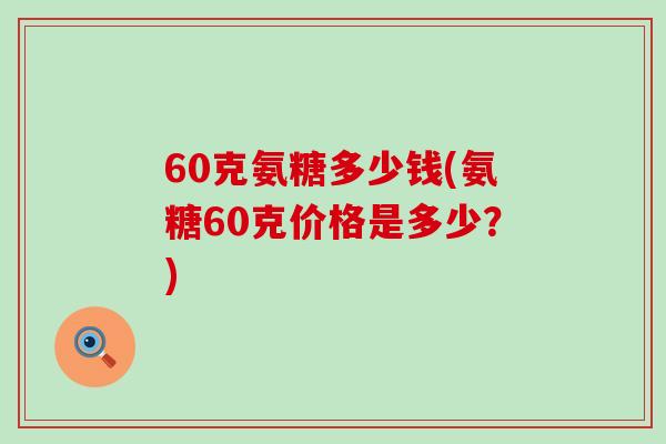 60克氨糖多少钱(氨糖60克价格是多少?)-第1张图片-氨糖科普网 60克氨糖多少钱(氨糖60克价格是多少?)-第1张图片-氨糖科普网