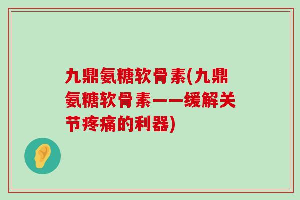 九鼎氨糖软骨素(九鼎氨糖软骨素——缓解关节疼痛的利器)-第1张图片-氨糖科普网