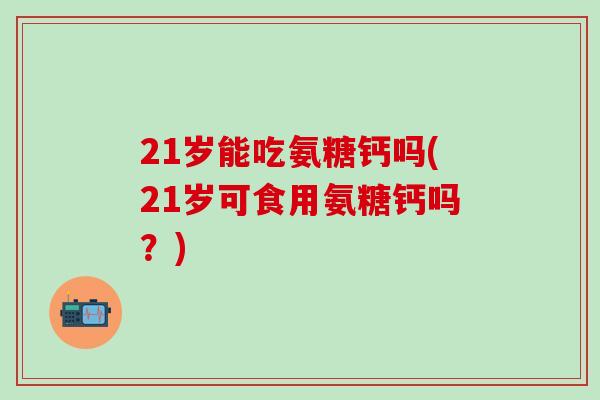 21岁能吃氨糖钙吗(21岁可食用氨糖钙吗?)-第1张图片-氨糖科普网 21岁能吃氨糖钙吗(21岁可食用氨糖钙吗?)-第1张图片-氨糖科普网