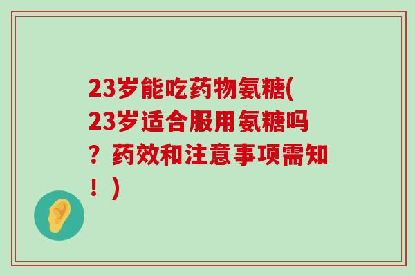 23岁能吃药物氨糖(23岁适合服用氨糖吗?药效和注意事项需知!)-第1张图片-氨糖科普网 23岁能吃药物氨糖(23岁适合服用氨糖吗?药效和注意事项需知!)-第1张图片-氨糖科普网