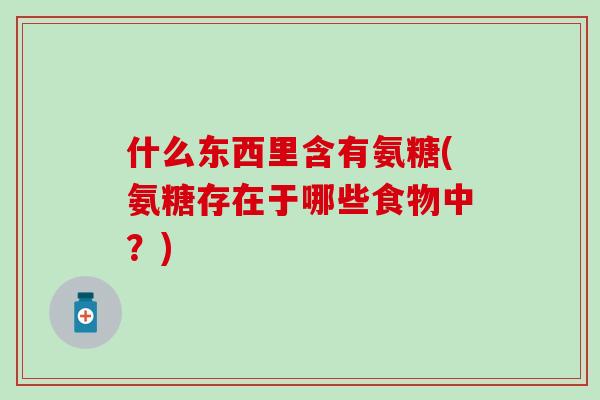 什么东西里含有氨糖(氨糖存在于哪些食物中?)-第1张图片-氨糖科普网 什么东西里含有氨糖(氨糖存在于哪些食物中?)-第1张图片-氨糖科普网