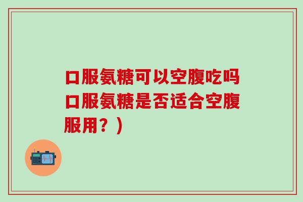 口服氨糖可以空腹吃吗口服氨糖是否适合空腹服用?)-第1张图片-氨糖科普网 口服氨糖可以空腹吃吗口服氨糖是否适合空腹服用?)-第1张图片-氨糖科普网