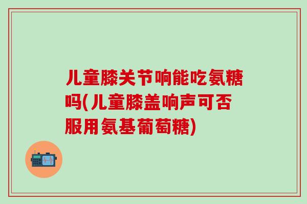 儿童膝关节响能吃氨糖吗(儿童膝盖响声可否服用氨基葡萄糖)-第1张图片-氨糖科普网 儿童膝关节响能吃氨糖吗(儿童膝盖响声可否服用氨基葡萄糖)-第1张图片-氨糖科普网