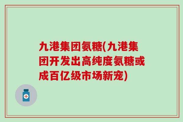 九港集团氨糖(九港集团开发出高纯度氨糖或成百亿级市场新宠)-第1张图片-氨糖科普网