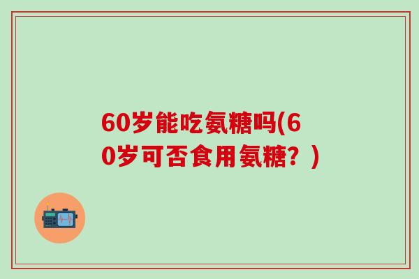 60岁能吃氨糖吗(60岁可否食用氨糖?)-第1张图片-氨糖科普网 60岁能吃氨糖吗(60岁可否食用氨糖?)-第1张图片-氨糖科普网