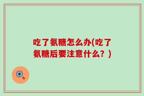 吃了氨糖怎么办(吃了氨糖后要注意什么?)-第1张图片-氨糖科普网 吃了氨糖怎么办(吃了氨糖后要注意什么?)-第1张图片-氨糖科普网