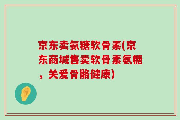 京东卖氨糖软骨素(京东商城售卖软骨素氨糖,关爱骨骼健康)-第1张图片-氨糖科普网 京东卖氨糖软骨素(京东商城售卖软骨素氨糖,关爱骨骼健康)-第1张图片-氨糖科普网