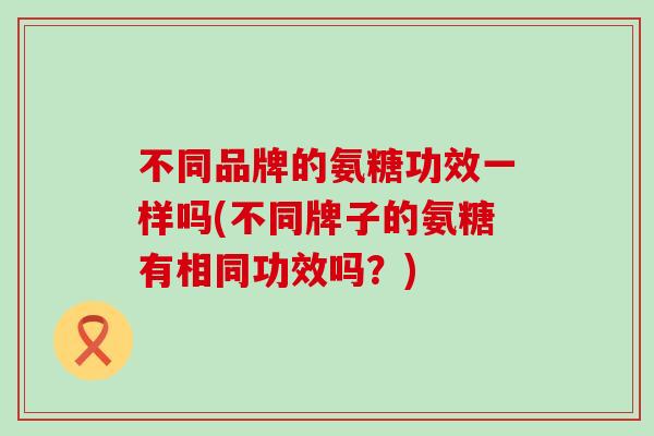 不同品牌的氨糖功效一样吗(不同牌子的氨糖有相同功效吗？)-第1张图片-氨糖科普网
