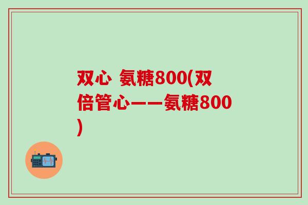 双心 氨糖800(双倍管心——氨糖800)-第1张图片-氨糖科普网 双心 氨糖800(双倍管心——氨糖800)-第1张图片-氨糖科普网