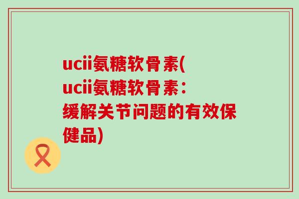 ucii氨糖软骨素(ucii氨糖软骨素：缓解关节问题的有效保健品)-第1张图片-氨糖科普网
