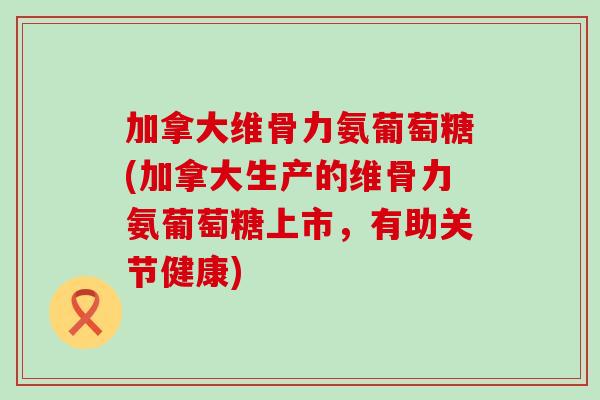 加拿大维骨力氨葡萄糖(加拿大生产的维骨力氨葡萄糖上市,有助关节健康)-第1张图片-氨糖科普网 加拿大维骨力氨葡萄糖(加拿大生产的维骨力氨葡萄糖上市,有助关节健康)-第1张图片-氨糖科普网