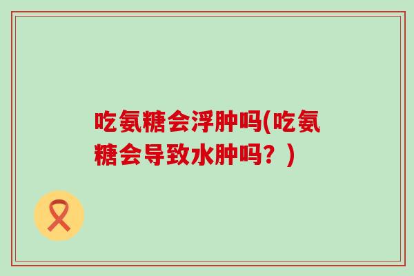 吃氨糖会浮肿吗(吃氨糖会导致水肿吗?)-第1张图片-氨糖科普网 吃氨糖会浮肿吗(吃氨糖会导致水肿吗?)-第1张图片-氨糖科普网