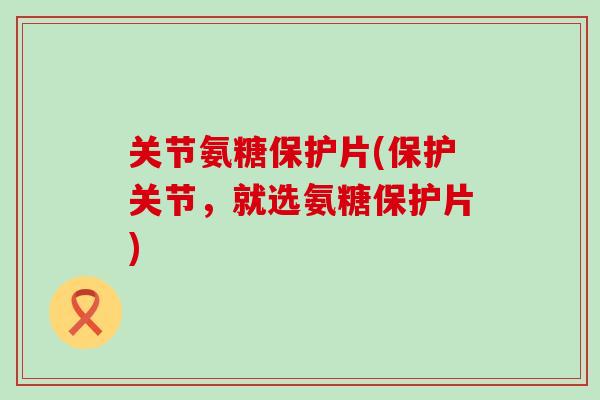 关节氨糖保护片(保护关节,就选氨糖保护片)-第1张图片-氨糖科普网 关节氨糖保护片(保护关节,就选氨糖保护片)-第1张图片-氨糖科普网