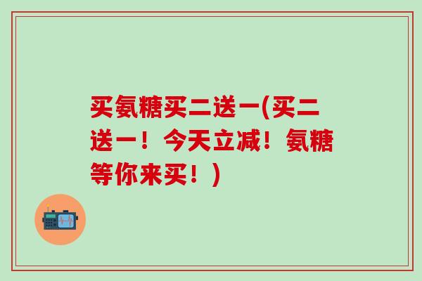 买氨糖买二送一(买二送一!今天立减!氨糖等你来买!)-第1张图片-氨糖科普网 买氨糖买二送一(买二送一!今天立减!氨糖等你来买!)-第1张图片-氨糖科普网