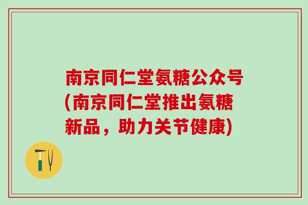 南京同仁堂氨糖公众号(南京同仁堂推出氨糖新品，助力关节健康)-第1张图片-氨糖科普网