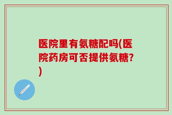 医院里有氨糖配吗(医院药房可否提供氨糖?)-第1张图片-氨糖科普网 医院里有氨糖配吗(医院药房可否提供氨糖?)-第1张图片-氨糖科普网
