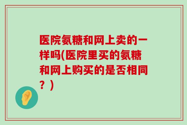 医院氨糖和网上卖的一样吗(医院里买的氨糖和网上购买的是否相同?)-第1张图片-氨糖科普网 医院氨糖和网上卖的一样吗(医院里买的氨糖和网上购买的是否相同?)-第1张图片-氨糖科普网