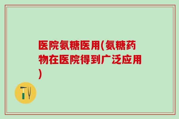 医院氨糖医用(氨糖药物在医院得到广泛应用)-第1张图片-氨糖科普网 医院氨糖医用(氨糖药物在医院得到广泛应用)-第1张图片-氨糖科普网
