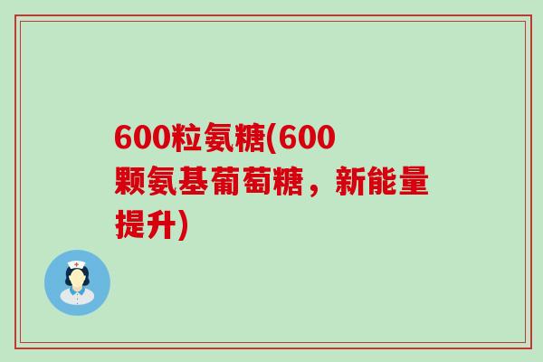 600粒氨糖(600颗氨基葡萄糖，新能量提升)-第1张图片-氨糖科普网