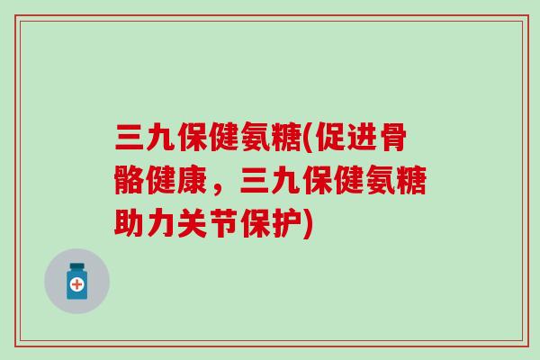 三九保健氨糖(促进骨骼健康，三九保健氨糖助力关节保护)-第1张图片-氨糖科普网