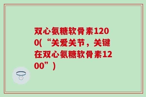 双心氨糖软骨素1200(“关爱关节，关键在双心氨糖软骨素1200”)-第1张图片-氨糖科普网