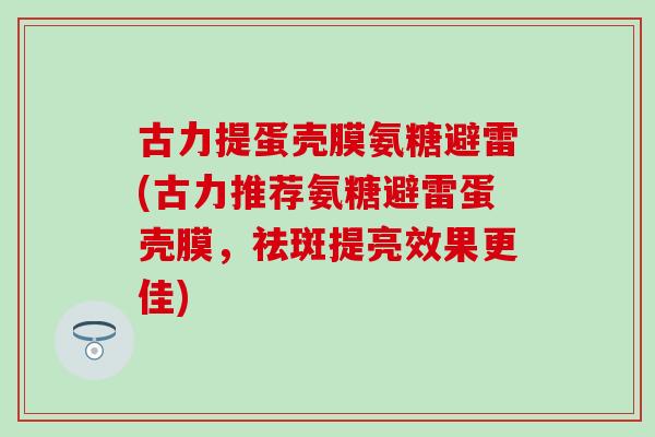 古力提蛋壳膜氨糖避雷(古力推荐氨糖避雷蛋壳膜，祛斑提亮效果更佳)-第1张图片-氨糖科普网