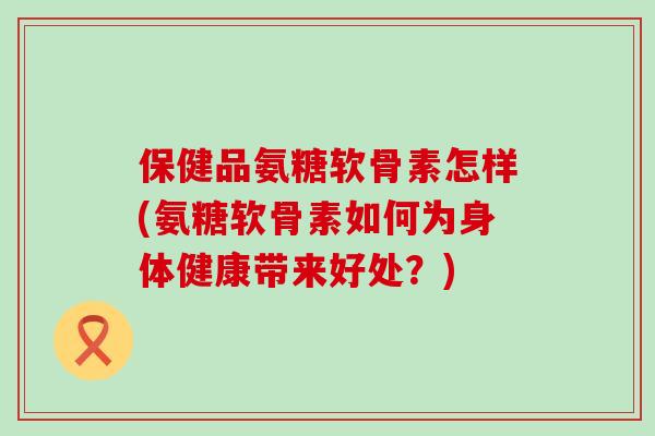 保健品氨糖软骨素怎样(氨糖软骨素如何为身体健康带来好处?)-第1张图片-氨糖科普网 保健品氨糖软骨素怎样(氨糖软骨素如何为身体健康带来好处?)-第1张图片-氨糖科普网