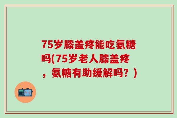 75岁膝盖疼能吃氨糖吗(75岁老人膝盖疼,氨糖有助缓解吗?)-第1张图片-氨糖科普网 75岁膝盖疼能吃氨糖吗(75岁老人膝盖疼,氨糖有助缓解吗?)-第1张图片-氨糖科普网